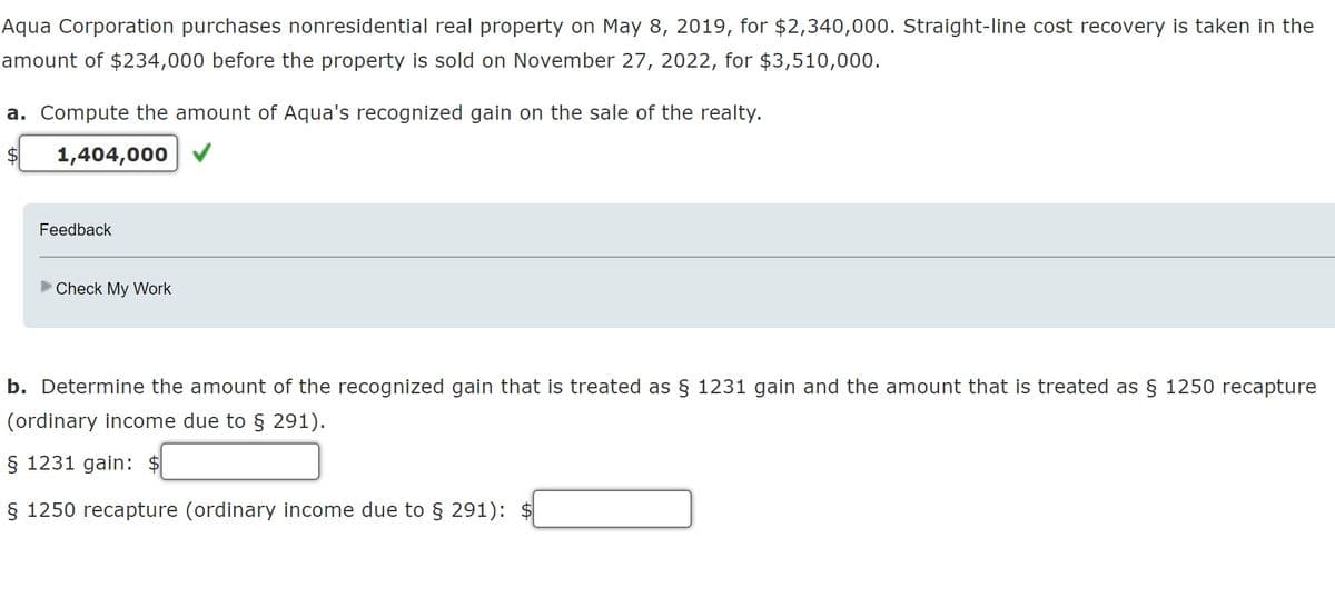 Aqua Corporation purchases nonresidential real property on May 8, 2019, for $2,340,000. Straight-line cost recovery is taken in the
amount of $234,000 before the property is sold on November 27, 2022, for $3,510,000.
a. Compute the amount of Aqua's recognized gain on the sale of the realty.
1,404,000
Feedback
Check My Work
b. Determine the amount of the recognized gain that is treated as § 1231 gain and the amount that is treated as § 1250 recapture
(ordinary income due to § 291).
§ 1231 gain: $
§ 1250 recapture (ordinary income due to § 291): $