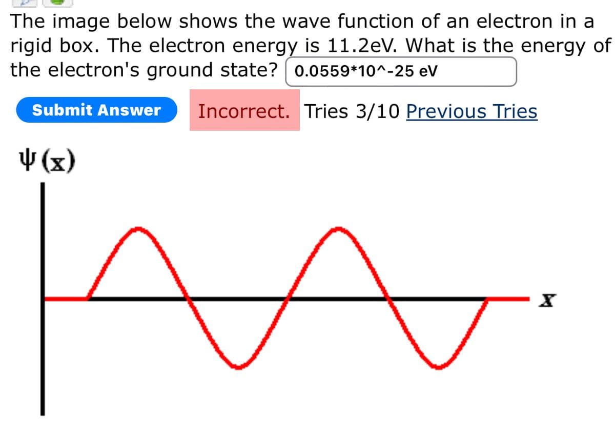 The image below shows the wave function of an electron in a
rigid box. The electron energy is 11.2eV. What is the energy of
the electron's ground state? 0.0559*10^-25 eV
Submit Answer
↓(x)
Incorrect. Tries 3/10 Previous Tries
А
x