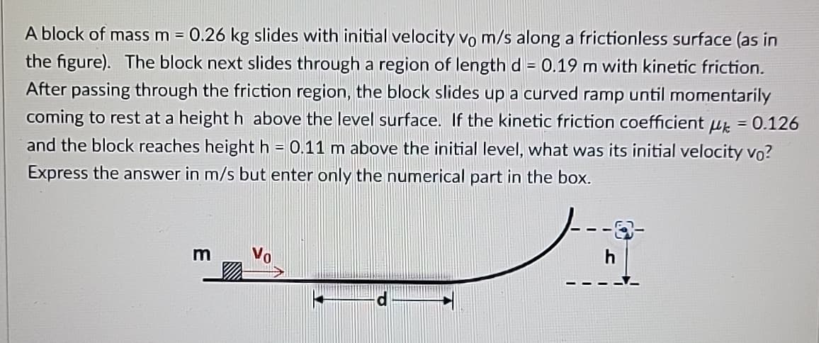 A block of mass m = 0.26 kg slides with initial velocity vo m/s along a frictionless surface (as in
the figure). The block next slides through a region of length d= 0.19 m with kinetic friction.
After passing through the friction region, the block slides up a curved ramp until momentarily
coming to rest at a height h above the level surface. If the kinetic friction coefficient μk = 0.126
and the block reaches height h = 0.11 m above the initial level, what was its initial velocity vo?
Express the answer in m/s but enter only the numerical part in the box.
m
h