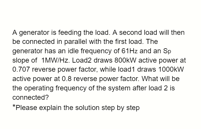 A generator is feeding the load. A second load will then
be connected in parallel with the first load. The
generator has an idle frequency of 61Hz and an Sp
slope of 1MW/Hz. Load2 draws 800kW active power at
0.707 reverse power factor, while load1 draws 1000kW
active power at 0.8 reverse power factor. What will be
the operating frequency of the system after load 2 is
connected?
*Please explain the solution step by step