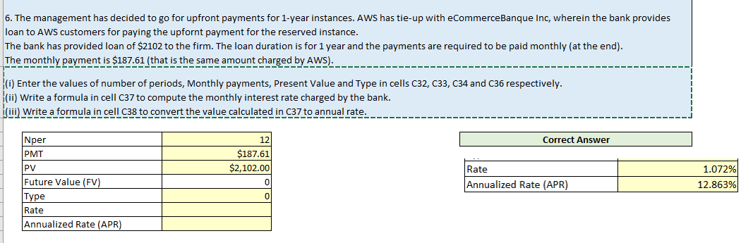 The montnly payment is 2 ged by AwS:--
6. The management has decided to go for upfront payments for 1-year instances. AWS has tie-up with eCommerceBanque Inc, wherein the bank provides
loan to AWS customers for paying the upfornt payment for the reserved instance.
The bank has provided loan of $2102 to the firm. The loan duration is for 1 year and the payments are required to be paid monthly (at the end).
is $187.61 (that is the same amount charged I
{(i) Enter the values of number of periods, Monthly payments, Present Value and Type in cells C32, C33, C34 and C36 respectively.
(ii) Write a formula in cell C37 to compute the monthly interest rate charged by the bank.
(iii) Write a formula in cell C38 to convert the value calculated in C37 to annual rate.
Nper
12
Correct Answer
PMT
$187.61
$2,102.00
PV
Rate
1.072%
Future Value (FV)
|Туре
Annualized Rate (APR)
12.863%
Rate
Annualized Rate (APR)

