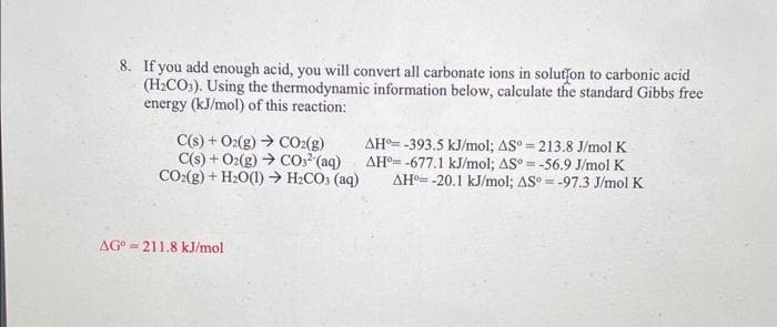 8. If you add enough acid, you will convert all carbonate ions in solution to carbonic acid
(H₂CO3). Using the thermodynamic information below, calculate the standard Gibbs free
energy (kJ/mol) of this reaction:
C(s) + O2(g) → CO₂(g)
C(s) + O2(g) → CO3² (aq)
CO2(g) + H₂O(1)→ H₂CO3(aq)
AG 211.8 kJ/mol
AH-393.5 kJ/mol; AS°= 213.8 J/mol K
AH-677.1 kJ/mol; AS°= -56.9 J/mol K
AH -20.1 kJ/mol; AS°= -97.3 J/mol K