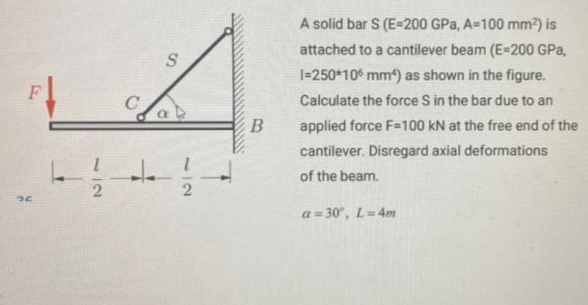 F
26
11/1/2
C
+
S
2
B
A solid bar S (E-200 GPa, A=100 mm²) is
attached to a cantilever beam (E=200 GPa,
1=250*106 mm) as shown in the figure.
Calculate the force S in the bar due to an
applied force F=100 kN at the free end of the
cantilever. Disregard axial deformations
of the beam.
a=30°, L=4m