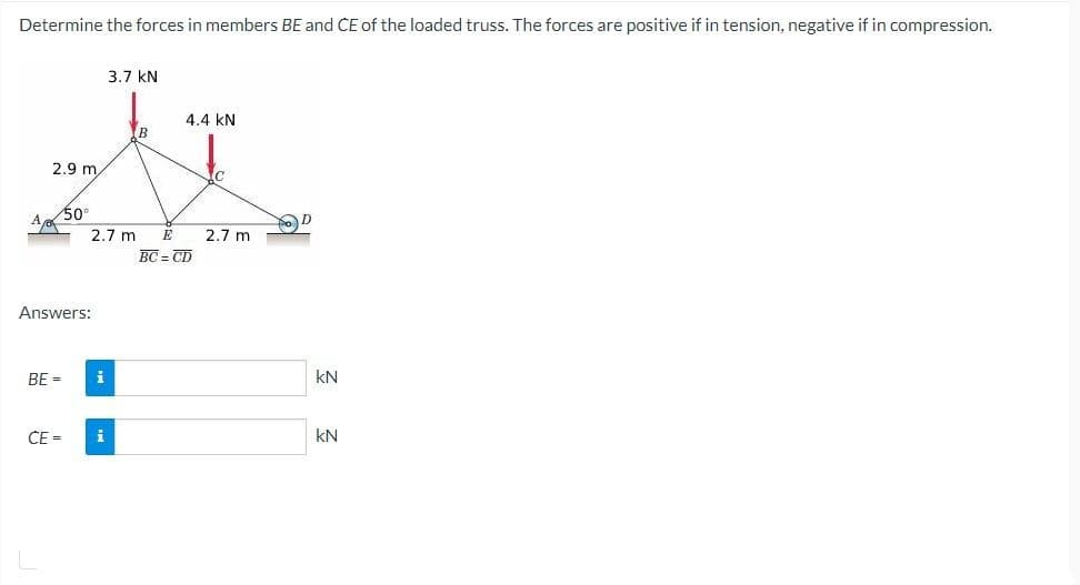 Determine the forces in members BE and CE of the loaded truss. The forces are positive if in tension, negative if in compression.
2.9 m
BE =
50°
Answers:
CE =
2.7 m E
i
3.7 KN
i
4.4 KN
BC = CD
C
2.7 m
D
KN
kN