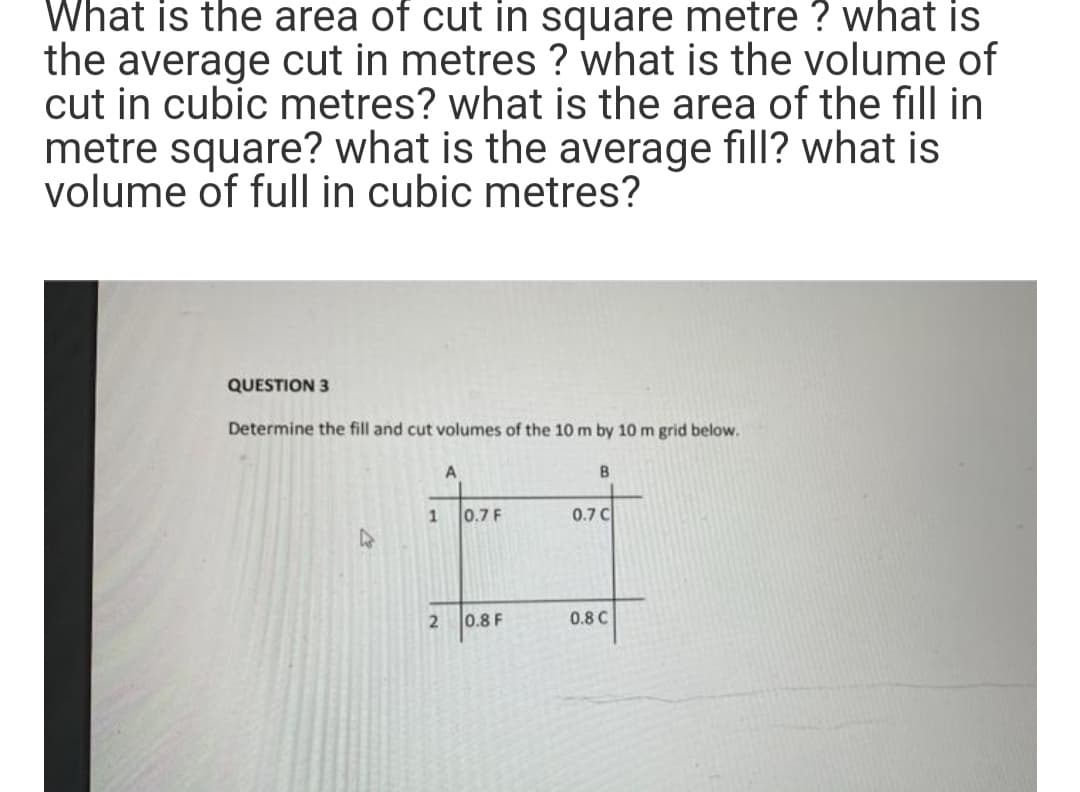 What is the area of cut in square metre? what is
the average cut in metres? what is the volume of
cut in cubic metres? what is the area of the fill in
metre square? what is the average fill? what is
volume of full in cubic metres?
QUESTION 3.
Determine the fill and cut volumes of the 10 m by 10 m grid below.
A
B
0.7 F
0.7 C
0.8 F
0.8 C
2
1
2