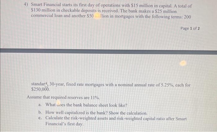 4) Smart Financial starts its first day of operations with $15 million in capital. A total of
$130 million in checkable deposits is received. The bank makes a $25 million
commercial loan and another $50 illion in mortgages with the following terms: 200
Page 1 of 2
standar 30-year, fixed rate mortgages with a nominal annual rate of 5.25%, each for
$250,000.
Assume that required reserves are 11%.
a. What does the bank balance sheet look like?
b.
How well capitalized is the bank? Show the calculation.
c.
Calculate the risk-weighted assets and risk-weighted capital ratio after Smart
Financial's first day.