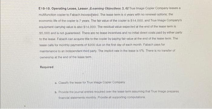 E18-18. Operating Lease, Lessor. [Learning Objectives 3, 6] True Image Copier Company leases a
multifunction copier to Fabach Incorporated. The lease term is 4 years with no renewal options, the
economic life of the copier is 7 years. The fair value of the copier is $14,000, and True Image Company's
equipment carrying value is also $14,000. The residual value expected at the end of the lease term is
$5,000 and is not guaranteed. There are no lease incentives and no initial direct costs paid by either party
to the lease. Fabach can acquire title to the copier by paying fair value at the end of the lease term. The
lease calls for monthly payments of $200 due on the first day of each month. Fabach pays for
maintenance to an independent third party. The implicit rate in the lease is 5%. There is no transfer of
ownership at the end of the lease term
Required
a. Classify the lease for True Image Copier Company
b. Provide the journal entries required over the lease term assuming that True Image prepares
financial statements monthly. Provide all supporting computations
