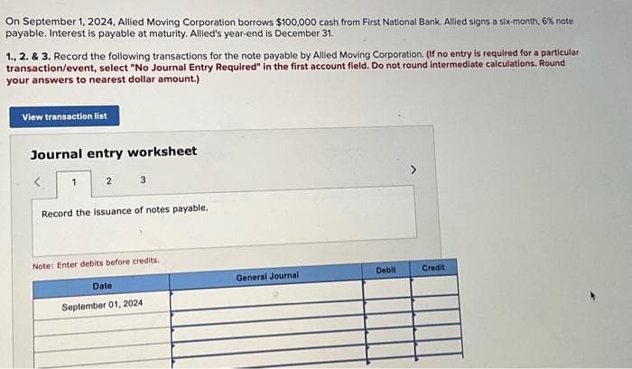 On September 1, 2024, Allied Moving Corporation borrows $100,000 cash from First National Bank. Allied signs a six-month, 6% note
payable. Interest is payable at maturity. Allied's year-end is December 31.
1., 2. & 3. Record the following transactions for the note payable by Allied Moving Corporation. (If no entry is required for a particular
transaction/event, select "No Journal Entry Required" in the first account field. Do not round intermediate calculations. Round
your answers to nearest dollar amount.)
View transaction list
Journal entry worksheet
< 1
2 3
Record the issuance of notes payable.
Note: Enter debits before credits.
Date
September 01, 2024
General Journal
Debit
Credit