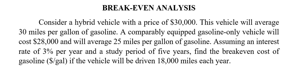 BREAK-EVEN ANALYSIS
Consider a hybrid vehicle with a price of $30,000. This vehicle will average
30 miles per gallon of gasoline. A comparably equipped gasoline-only vehicle will
cost $28,000 and will average 25 miles per gallon of gasoline. Assuming an interest
rate of 3% per year and a study period of five years, find the breakeven cost of
gasoline ($/gal) if the vehicle will be driven 18,000 miles each year.