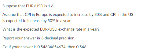 Suppose that EUR/USD is 1.6.
Assume that CPI in Europe is expected to increase by 30% and CPI in the US
is expected to increase by 50% in a year.
What is the expected EUR/USD exchange rate in a year?
Report your answer in 3-decimal precision.
Ex: If your answer is 0.54634654674, then 0.546.