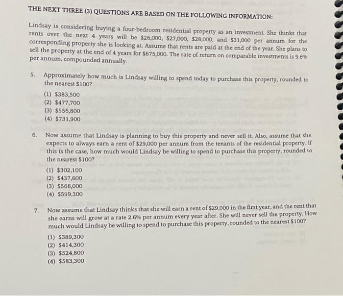 THE NEXT THREE (3) QUESTIONS ARE BASED ON THE FOLLOWING INFORMATION:
Lindsay is considering buying a four-bedroom residential property as an investment. She thinks that
rents over the next 4 years will be $26,000, $27,000, $28,000, and $31,000 per annum for the
corresponding property she is looking at. Assume that rents are paid at the end of the year. She plans to
sell the property at the end of 4 years for $675,000. The rate of return on comparable investments is 9.6%
per annum, compounded annually.
5. Approximately how much is Lindsay willing to spend today to purchase this property, rounded to
the nearest $100?
(1) $383,500
(2) $477,700
(3) $556,800
(4) $731,900
6. Now assume that Lindsay is planning to buy this property and never sell it. Also, assume that she
expects to always earn a rent of $29,000 per annum from the tenants of the residential property. If
this is the case, how much would Lindsay be willing to spend to purchase this property, rounded to
the nearest $100?
(1) $302,100
(2) $437,600
(3) $566,000
(4) $599,300
7. Now assume that Lindsay thinks that she will earn a rent of $29,000 in the first year, and the rent that
she earns will grow at a rate 2.6% per annum every year after. She will never sell the property. How
much would Lindsay be willing to spend to purchase this property, rounded to the nearest $100?
(1) $389,300.
(2) $414,300
(3) $524,800
(4) $583,300.