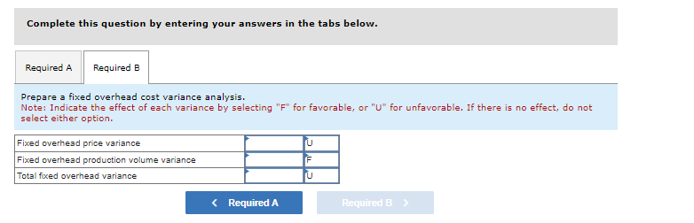 Complete this question by entering your answers in the tabs below.
Required A Required B
Prepare a fixed overhead cost variance analysis.
Note: Indicate the effect of each variance by selecting "F" for favorable, or "U" for unfavorable. If there is no effect, do not
select either option.
Fixed overhead price variance
Fixed overhead production volume variance
Total fixed overhead variance
< Required A
U
F
U
Required B >