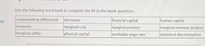 ngs
Use the following word bank to complete the fill-in-the blank questions.
compensating differential
increases
marginal utility
decreases
marginal cost
physical capital
financial capital
marginal product
profitable wage rate
human capital
marginal revenue product
statistical discrimination