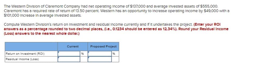 The Western Division of Claremont Company had net operating Income of $137,000 and average Invested assets of $555,000.
Claremont has a required rate of return of 13.50 percent. Western has an opportunity to increase operating Income by $49,000 with a
$101,000 Increase in average invested assets.
Compute Western Division's return on Investment and residual income currently and if it undertakes the project. (Enter your ROI
answers as a percentage rounded to two decimal places, (l.e., 0.1234 should be entered as 12.34%). Round your Residual Income
(Loss) answers to the nearest whole dollar.)
Return on Investment (ROI)
Residual Income (Loss)
Current
Proposed Project
%