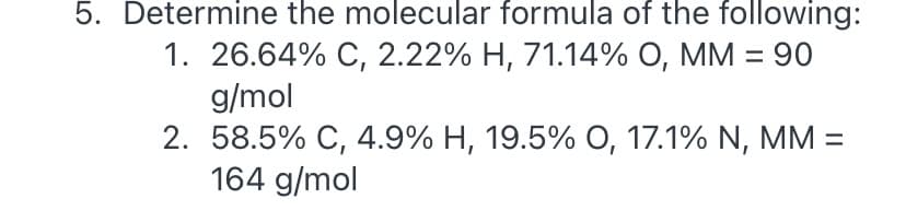 5. Determine the molecular formula of the following:
1. 26.64% C, 2.22% H, 71.14% O, MM = 90
g/mol
2. 58.5% C, 4.9% H, 19.5% 0, 17.1% N, MM =
164 g/mol
