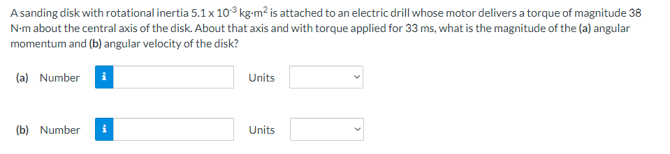 A sanding disk with rotational inertia 5.1 x 10³ kg-m² is attached to an electric drill whose motor delivers a torque of magnitude 38
N-m about the central axis of the disk. About that axis and with torque applied for 33 ms, what is the magnitude of the (a) angular
momentum and (b) angular velocity of the disk?
(a) Number i
Units
(b) Number
i
Units