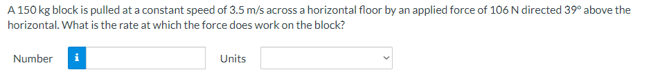 A 150 kg block is pulled at a constant speed of 3.5 m/s across a horizontal floor by an applied force of 106 N directed 39° above the
horizontal. What is the rate at which the force does work on the block?
Number i
Units
