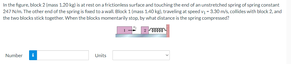 In the figure, block 2 (mass 1.20 kg) is at rest on a frictionless surface and touching the end of an unstretched spring of spring constant
247 N/m. The other end of the spring is fixed to a wall. Block 1 (mass 1.40 kg), traveling at speed v₁ = 3.30 m/s, collides with block 2, and
the two blocks stick together. When the blocks momentarily stop, by what distance is the spring compressed?
200000
Number i
Units