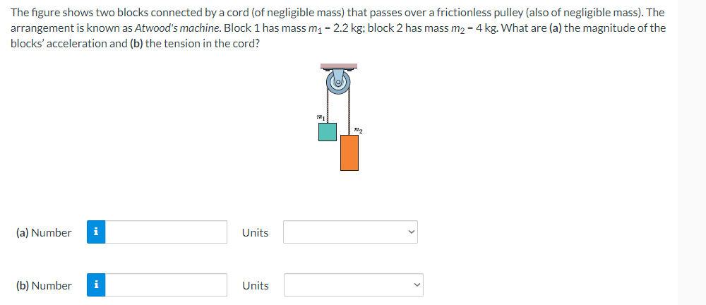 The figure shows two blocks connected by a cord (of negligible mass) that passes over a frictionless pulley (also of negligible mass). The
arrangement is known as Atwood's machine. Block 1 has mass m₁ = 2.2 kg; block 2 has mass m₂ = 4 kg. What are (a) the magnitude of the
blocks' acceleration and (b) the tension in the cord?
(a) Number i
Units
(b) Number i
Units