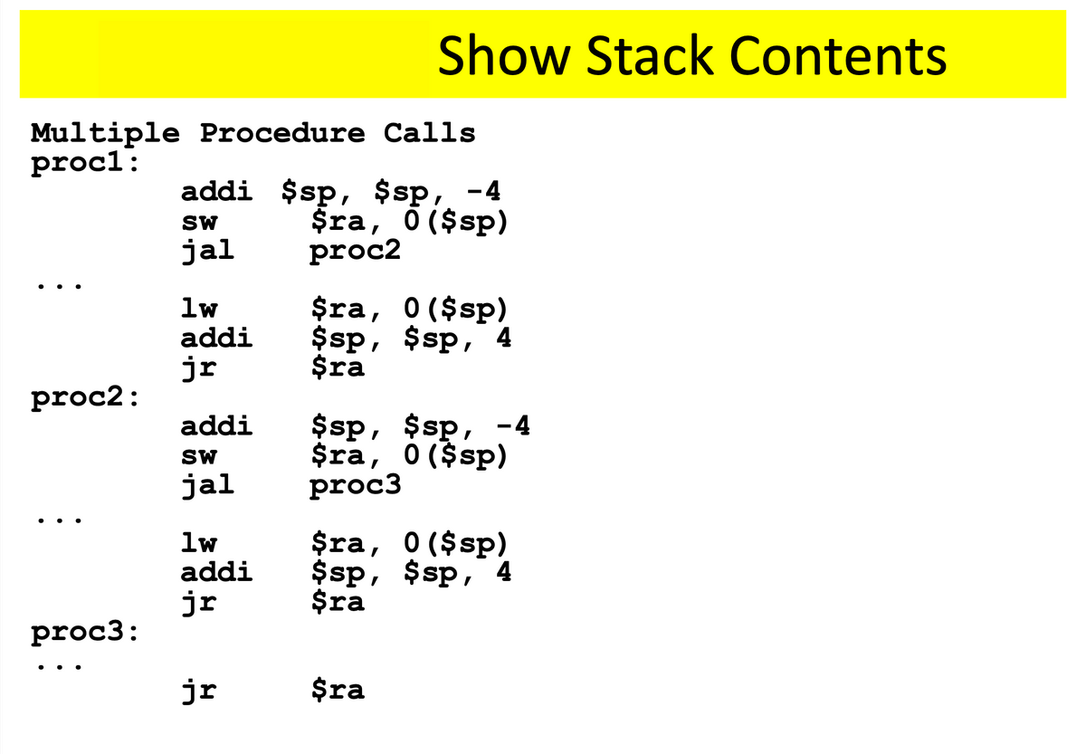 Show Stack Contents
Multiple Procedure Calls
procl:
addi $sp, $sp, -4
$ra, O ($sp)
proc2
SW
jal
$ra, 0($sp)
$sp, $sp, 4
$ra
lw
addi
jr
proc2:
$sp, $sp, -4
$ra, 0 ($sp)
proc3
addi
SW
jal
• ..
lw
addi
$ra, 0($sp)
$sp, $sp, 4
$ra
jr
proc3:
...
jr
$ra
%24
