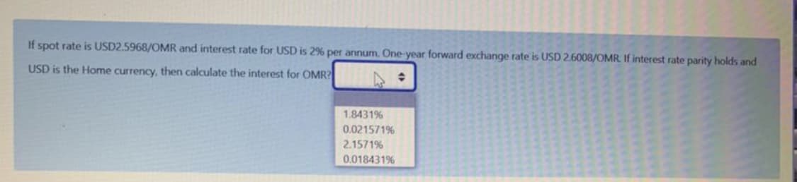 If spot rate is USD2.5968/OMR and interest rate for USD is 2% per annum. One-year forward exchange rate is USD 2.6008/OMR. If interest rate parity holds and
USD is the Home currency, then calculate the interest for OMR?
1.8431%
0.021571%
2.1571%
0.018431%
