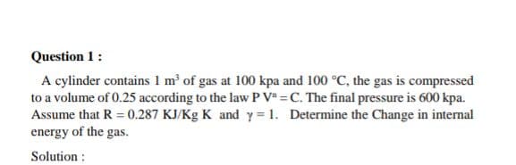 Question 1:
A cylinder contains 1 m' of gas at 100 kpa and 100 °C, the gas is compressed
to a volume of 0.25 according to the law P V =C. The final pressure is 600 kpa.
Assume that R = 0.287 KJ/Kg K and y = 1. Determine the Change in internal
energy of the gas.
Solution :

