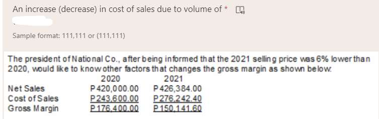 An increase (decrease) in cost of sales due to volume of *
Sample format: 111,111 or (111,111)
The president of Natio nal Co., after being informed that the 2021 selling price was 6% lower than
2020, would like to know other factors that changes the gross margin as shown below.
2020
P420,000.00
P243.600.00
P176,400.00
2021
Net Sales
Cost of Sales
Gross Margin
P426,384.00
P276.242.40
P150.141.60
