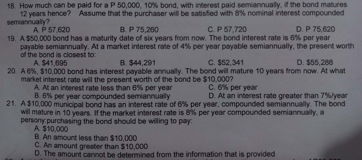 18. How much can be paid for a P 50,000, 10% bond, with interest paid semiannually, if the bond matures
12 years hence? Assume that the purchaser will be satisfied with 8% nominal interest compounded
semiannually?
D. P 75,620
A. P 57,620
B. P 75,260
C. P 57,720
19. A $50,000 bond has a maturity date of six years from now. The bond interest rate is 6% per year
payable semiannually. At a market interest rate of 4% per year payable semiannually, the present worth
of the bond is closest to:
D. $55,288
A. $41,695
B. $44,291
C. $52,341
20. A 6%, $10,000 bond has interest payable annually. The bond will mature 10 years from now. At what
market interest rate will the present worth of the bond be $10,000?
A. At an interest rate less than 6% per year
C. 6% per year
D. At an interest rate greater than 7%/year
B. 6% per year compounded semiannually
21. A $10,000 municipal bond has an interest rate of 6% per year, compounded semiannually. The bond
will mature in 10 years. If the market interest rate is 8% per year compounded semiannually, a
persony:purchasing the bond should be willing to pay:
A. $10,000
B. An amount less than $10,000
C. An amount greater than $10,000
D. The amount cannot be determined from the information that is provided