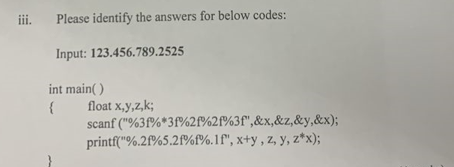 iii. Please identify the answers for below codes:
Input: 123.456.789.2525
int main()
{
float x,y,z,k;
scanf("%3f%*3f%2f%2f%3f",&x, &z,&y,&x);
printf("%.2f%5.2f%f%.1f", x+y, z, y, z*x);