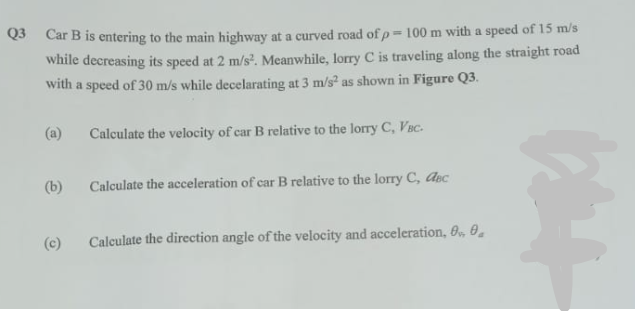 Q3 Car B is entering to the main highway at a curved road of p= 100 m with a speed of 15 m/s
while decreasing its speed at 2 m/s². Meanwhile, lorry C is traveling along the straight road
with a speed of 30 m/s while decelarating at 3 m/s² as shown in Figure Q3.
(a) Calculate the velocity of car B relative to the lorry C, VBC.
(b)
(c)
Calculate the acceleration of car B relative to the lorry C, Asc
Calculate the direction angle of the velocity and acceleration, 0, 0,
bet
