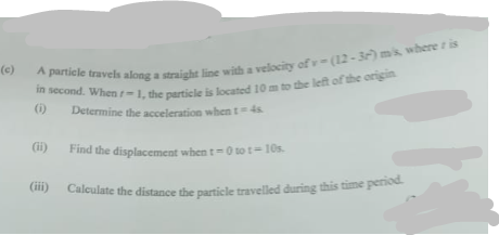 (c)
A particle travels along a straight line with a velocity of v-(12-3r) ms, where ris
in second. When r-1, the particle is located 10 m to the left of the origin
(1)
Determine the acceleration when t=4s.
Find the displacement when t=0 to 1-10s.
Calculate the distance the particle travelled during this time period.
(ii)
(iii)