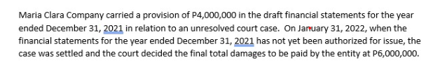 Maria Clara Company carried a provision of P4,000,000 in the draft financial statements for the year
ended December 31, 2021 in relation to an unresolved court case. On January 31, 2022, when the
financial statements for the year ended December 31, 2021 has not yet been authorized for issue, the
case was settled and the court decided the final total damages to be paid by the entity at P6,000,000.

