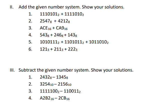 II. Add the given number system. Show your solutions.
1.
11101012 + 11110102
2.
25478 + 42128
3.
ACE16 + CA916
4.
543g + 2468 + 1438
5.
10101112 + 11010112 + 10110102
6.
1213 + 2113 + 2223
II. Subtract the given number system. Show your solutions.
1.
24328- 13458
2.
325410– 215610
3.
11111002– 1100112
4.
A2B216 – 2CB16
