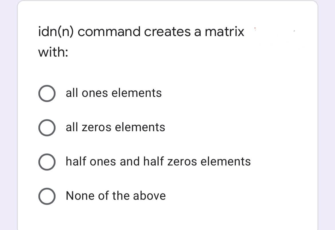 idn(n) command creates a matrix
with:
O all ones elements
O all zeros elements
O half ones and half zeros elements
O None of the above