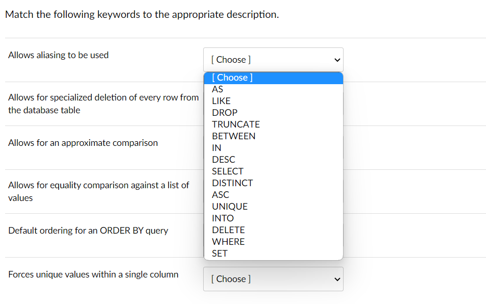 Match the following keywords to the appropriate description.
Allows aliasing to be used
Allows for specialized deletion of every row from
the database table
Allows for an approximate comparison
Allows for equality comparison against a list of
values
Default ordering for an ORDER BY query
Forces unique values within a single column
[Choose ]
[Choose ]
AS
LIKE
DROP
TRUNCATE
BETWEEN
IN
DESC
SELECT
DISTINCT
ASC
UNIQUE
INTO
DELETE
WHERE
SET
[Choose ]
<