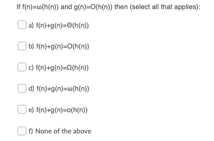 If f(n)=w(h(n)) and g(n)=O(h(n)) then (select all that applies):
a) f(n)+g(n)=(h(n))
b) f(n)+g(n)=O(h(n))
c) f(n)+g(n)=(h(n))
d) f(n)+g(n)=w(h(n))
e) f(n)+g(n)=o(h(n))
f) None of the above