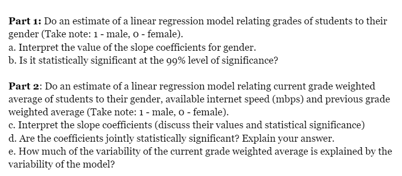Part 1: Do an estimate of a linear regression model relating grades of students to their
gender (Take note: 1 - male, o - female).
a. Interpret the value of the slope coefficients for gender.
b. Is it statistically significant at the 99% level of significance?
Part 2: Do an estimate of a linear regression model relating current grade weighted
average of students to their gender, available internet speed (mbps) and previous grade
weighted average (Take note: 1 - male, o - female).
c. Interpret the slope coefficients (discuss their values and statistical significance)
d. Are the coefficients jointly statistically significant? Explain your answer.
e. How much of the variability of the current grade weighted average is explained by the
variability of the model?
