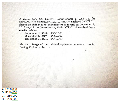 In 2019, ABC Co. bought 10,000 shares of XYZ Co. for
P230,000. On September 1, 2019, ABC Co. declared its XYZ Co.
shares as dividenda to sharcholders of record on December 1,
2019 payahlo om Deoamber 31, 2019. XYZZ Co. shares had these
market values:
September 1, 2019 P250,000
Decermber 1, 2019
December 31, 2019 P240,000
P260,000
The net charge of the dividendl against accumulated profits
during 2019 nust be
A. P230,000
B. P240,000
C. P250,000
D. P260,000

