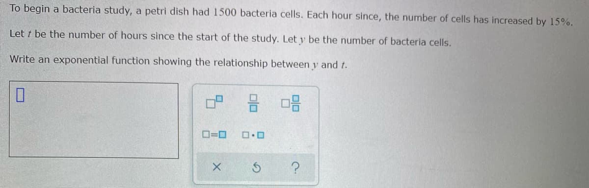 To begin a bacteria study, a petri dish had 1500 bacteria cells. Each hour since, the number of cells has increased by 15%.
Let t be the number of hours since the start of the study. Let y be the number of bacteria cells.
Write an exponential function showing the relationship between y and t.
믐 미음
O=D0
