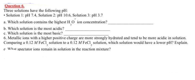 Question 6.
Three solutions have the following pH:
• Solution 1: pH 7.4, Solution 2: pH 10.6, Solution 3: pH 3.7
a. Which solution contains the highest HO ion concentration?
b. Which solution is the most acidic?
c. Which solution is the most basic?
6. Metallic ions with a higher positive charge are more strongly hydrated and tend to be more acidic in solution.
Comparing a 0,12 M FeCl, solution to a 0.12 M FeCl, solution, which solution would have a lower pH? Explain.
e What spectator ions remain in solution in the reaction mixture?
