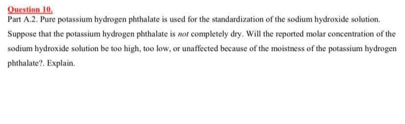 Question 10.
Part A.2. Pure potassium hydrogen phthalate is used for the standardization of the sodium hydroxide solution.
Suppose that the potassium hydrogen phthalate is not completely dry. Will the reported molar concentration of the
sodium hydroxide solution be too high, too low, or unaffected because of the moistness of the potassium hydrogen
phthalate?. Explain.
