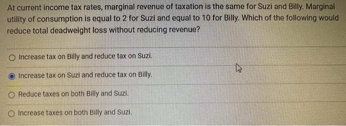 At current income tax rates, marginal revenue of taxation is the same for Suzi and Billy. Marginal
utility of consumption is equal to 2 for Suzi and equal to 10 for Billy. Which of the following would
reduce total deadweight loss without reducing revenue?
O Increase tax on Billy and reduce tax on Suzi.
Increase tax on Suzi and reduce tax on Billy.
Reduce taxes on both Billy and Suzi.
Increase taxes on both Billy and Suzi.