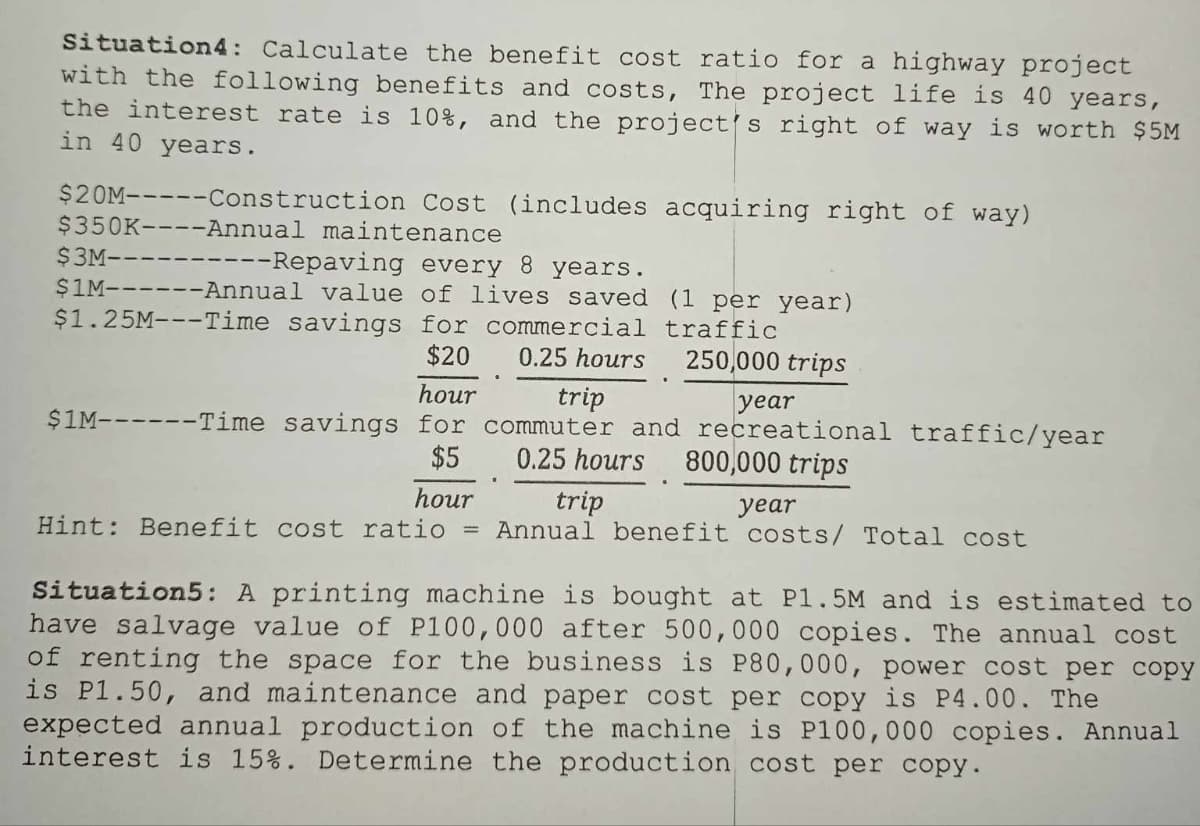 Situation4: Calculate the benefit cost ratio for a highway project
with the following benefits and costs, The project life is 40 years,
the interest rate is 10%, and the project's right of way is worth $5M
in 40 years.
$20M-----Construction Cost (includes acquiring right of way)
$350K----Annual maintenance
------Repaving every 8 years.
$1M------Annual value of lives saved (1 per year)
$1.25M---Time savings for commercial traffic
$20
0.25 hours
250,000 trips
$3M-
hour
trip
year
$1M------Time savings for commuter and recreational traffic/year
$5
0.25 hours 800,000 trips
hour
trip
Hint: Benefit cost ratio = Annual
year
benefit costs/ Total cost
Situation5: A printing machine is bought at P1.5M and is estimated to
have salvage value of P100,000 after 500,000 copies. The annual cost
of renting the space for the business is P80,000, power cost per copy
is P1.50, and maintenance and paper cost per copy is P4.00. The
expected annual production of the machine is P100,000 copies. Annual
interest is 15%. Determine the production cost per copy.