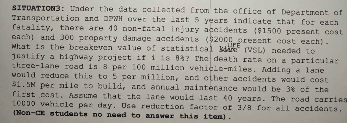 SITUATION3: Under the data collected from the office of Department of
Transportation and DPWH over the last 5 years indicate that for each
fatality, there are 40 non-fatal injury accidents ($1500 present cost
each) and 300 property damage accidents ($2000 present cost each).
What is the breakeven value of statistical Me (VSL) needed to
justify a highway project if i is 8%? The death rate on a particular
three-lane road is 8 per 100 million vehicle-miles. Adding a lane
would reduce this to 5 per million, and other accidents would cost
$1.5M per mile to build, and annual maintenance would be 3% of the
first cost. Assume that the lane would last 40 years. The road carries
10000 vehicle per day. Use reduction factor of 3/8 for all accidents.
(Non-CE students no need to answer this item).