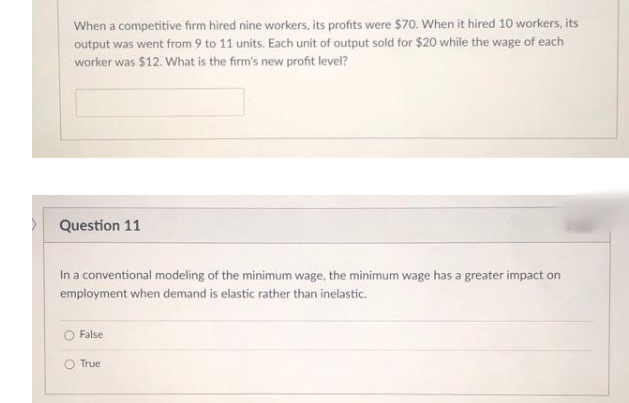 When a competitive firm hired nine workers, its profits were $70. When it hired 10 workers, its
output was went from 9 to 11 units. Each unit of output sold for $20 while the wage of each
worker was $12. What is the firm's new profit level?
> Question 11
In a conventional modeling of the minimum wage, the minimum wage has a greater impact on
employment when demand is elastic rather than inelastic.
False
O True
