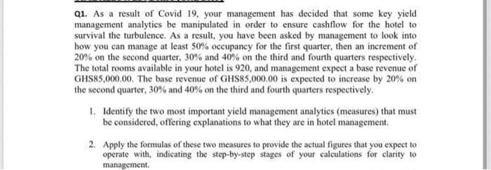 Q1. As a result of Covid 19, your management has decided that some key yield
management analytics be manipulated in order to ensure cashflow for the hotel to
survival the turbulence. As a result, you have been asked by management to look into
how you can manage at least 50% occupancy for the first quarter, then an increment of
20% on the second quarter, 30% and 40% on the third and fourth quarters respectively.
The total rooms available in your hotel is 920, and management expect a base revenue of
GHS85,000.00. The base revenue of GHS85,000.00 is expected to increase by 20% on
the second quarter, 30% and 40% on the third and fourth quarters respectively.
1. Identify the two most important yield management analytics (measures) that must
be considered, offering explanations to what they are in hotel management.
2. Apply the formulas of these two measures to provide the actual figures that you expect to
operate with, indicating the step-by-step stages of your calculations for clarity to
management.

