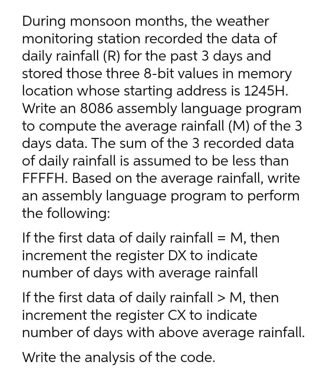 During monsoon months, the weather
monitoring station recorded the data of
daily rainfall (R) for the past 3 days and
stored those three 8-bit values in memory
location whose starting address is 1245H.
Write an 8086 assembly language program
to compute the average rainfall (M) of the 3
days data. The sum of the 3 recorded data
of daily rainfall is assumed to be less than
FFFFH. Based on the average rainfall, write
an assembly language program to perform
the following:
If the first data of daily rainfall = M, then
increment the register DX to indicate
number of days with average rainfall
If the first data of daily rainfall > M, then
increment the register CX to indicate
number of days with above average rainfall.
Write the analysis of the code.
