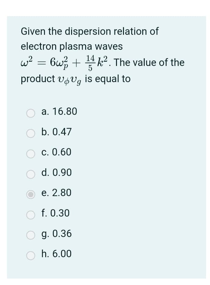 Given the dispersion relation of
electron plasma waves
w? = 6w; + 4k². The value of the
product vfvg is equal to
а. 16.80
b. 0.47
С. 0.60
d. 0.90
е. 2.80
f. 0.30
g. 0.36
h. 6.00
