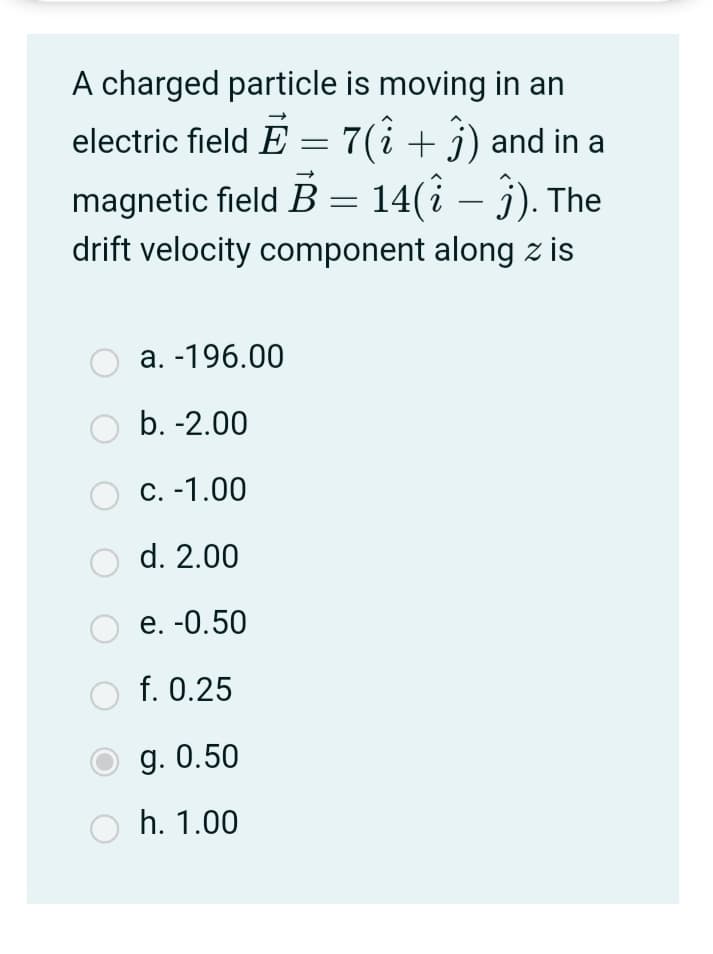 A charged particle is moving in an
electric field E = 7(i + j) and in a
magnetic field B = 14(i – ĵ). The
drift velocity component along z is
-
a. -196.00
b. -2.00
С. -1.00
d. 2.00
е. -0.50
f. 0.25
g. 0.50
h. 1.00

