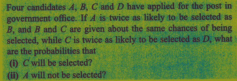 Four candidates A, B, C and D have applied for the post in
government office. If A is twice as likely to be selected as
B, and B and C are given about the same chances of being
selected, while C is twice as likely to be selected as D, what
are the probabilities that
(i) C will be selected?
(ii) A will not be selected?